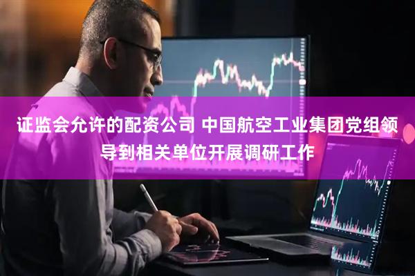 证监会允许的配资公司 中国航空工业集团党组领导到相关单位开展调研工作