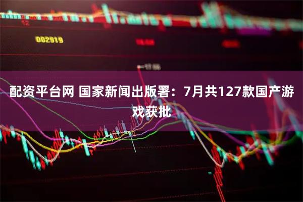 配资平台网 国家新闻出版署：7月共127款国产游戏获批