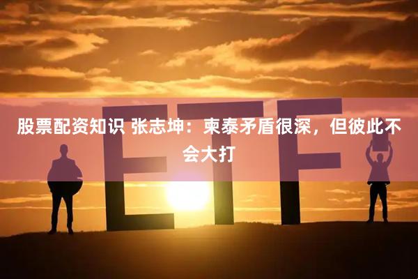 股票配资知识 张志坤：柬泰矛盾很深，但彼此不会大打
