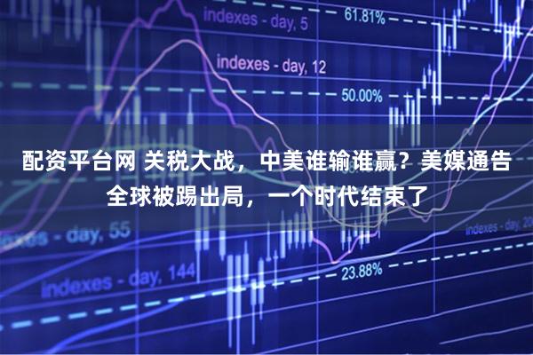 配资平台网 关税大战，中美谁输谁赢？美媒通告全球被踢出局，一个时代结束了