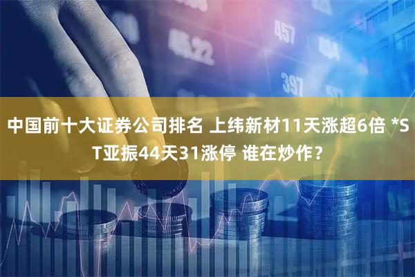 中国前十大证券公司排名 上纬新材11天涨超6倍 *ST亚振44天31涨停 谁在炒作？