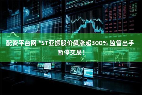 配资平台网 *ST亚振股价飙涨超300% 监管出手 暂停交易！