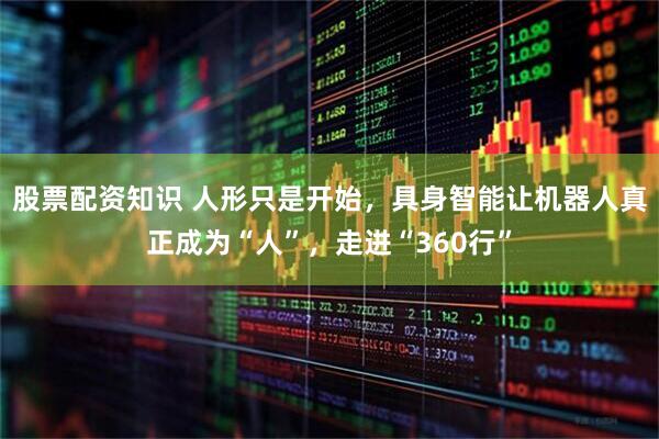 股票配资知识 人形只是开始，具身智能让机器人真正成为“人”，走进“360行”