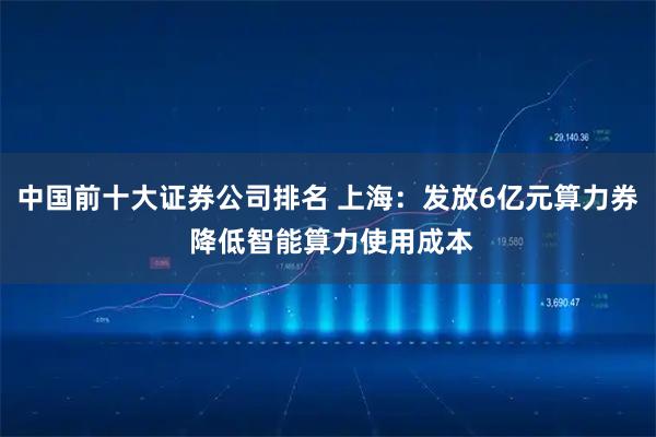 中国前十大证券公司排名 上海：发放6亿元算力券 降低智能算力使用成本