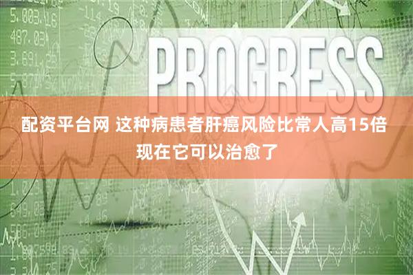 配资平台网 这种病患者肝癌风险比常人高15倍 现在它可以治愈了