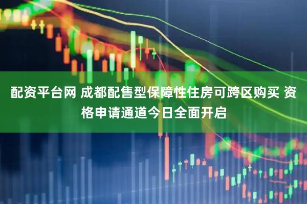 配资平台网 成都配售型保障性住房可跨区购买 资格申请通道今日全面开启