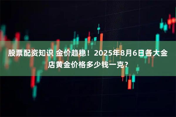 股票配资知识 金价趋稳！2025年8月6日各大金店黄金价格多少钱一克？