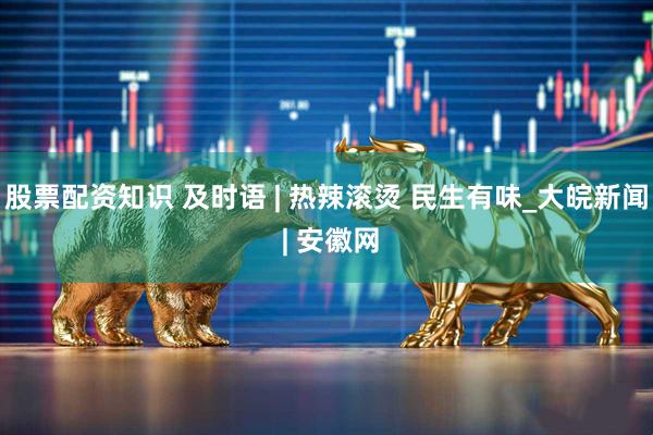 股票配资知识 及时语 | 热辣滚烫 民生有味_大皖新闻 | 安徽网