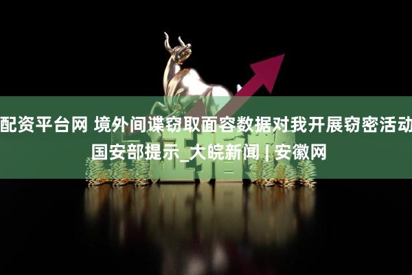 配资平台网 境外间谍窃取面容数据对我开展窃密活动 国安部提示_大皖新闻 | 安徽网