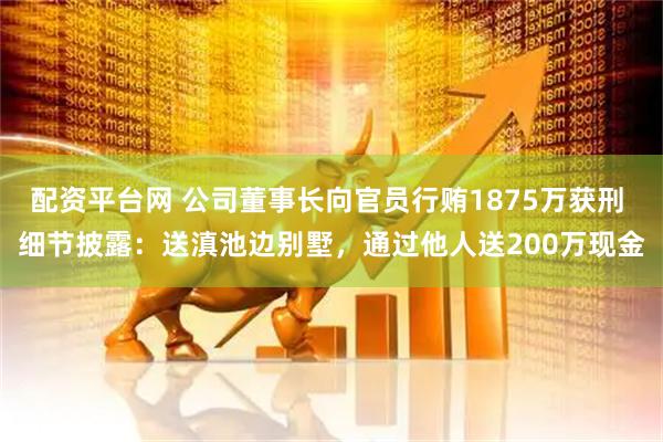 配资平台网 公司董事长向官员行贿1875万获刑 细节披露：送滇池边别墅，通过他人送200万现金
