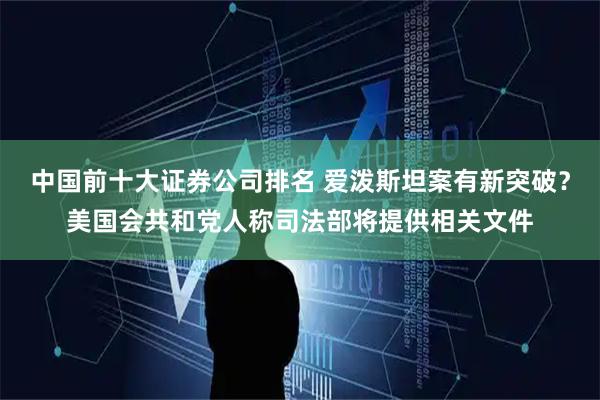 中国前十大证券公司排名 爱泼斯坦案有新突破？美国会共和党人称司法部将提供相关文件