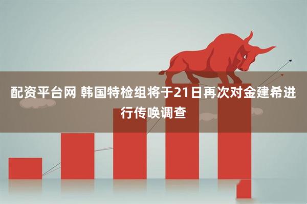 配资平台网 韩国特检组将于21日再次对金建希进行传唤调查