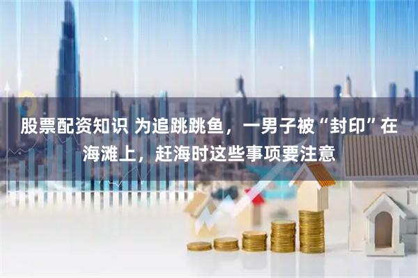 股票配资知识 为追跳跳鱼，一男子被“封印”在海滩上，赶海时这些事项要注意