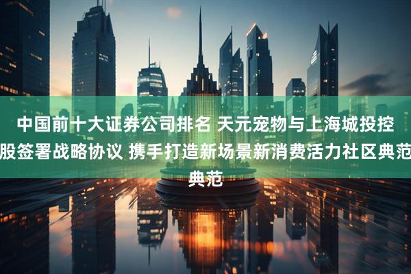 中国前十大证券公司排名 天元宠物与上海城投控股签署战略协议 携手打造新场景新消费活力社区典范