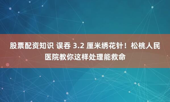 股票配资知识 误吞 3.2 厘米绣花针！松桃人民医院教你这样处理能救命