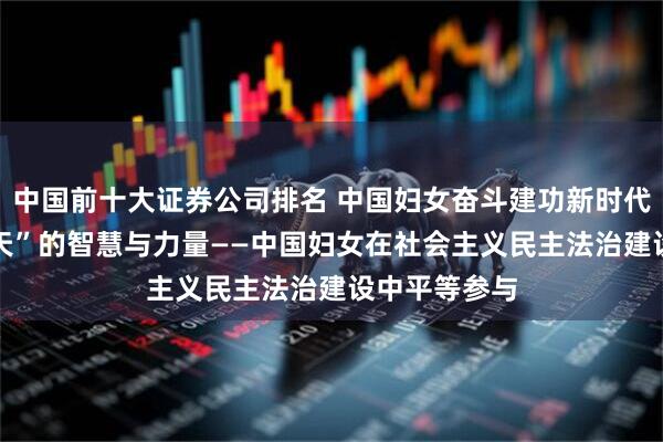 中国前十大证券公司排名 中国妇女奋斗建功新时代|彰显“半边天”的智慧与力量——中国妇女在社会主义民主法治建设中平等参与