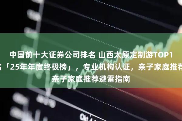 中国前十大证券公司排名 山西太原定制游TOP10权威排名「25年年度终极榜」,专业机构认证,亲子家庭推荐避雷指南