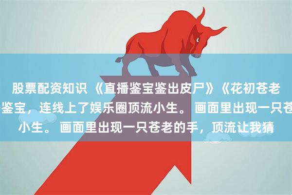 股票配资知识 《直播鉴宝鉴出皮尸》《花初苍老》慕容月周晟 我直播鉴宝，连线上了娱乐圈顶流小生。 画面里出现一只苍老的手，顶流让我猜